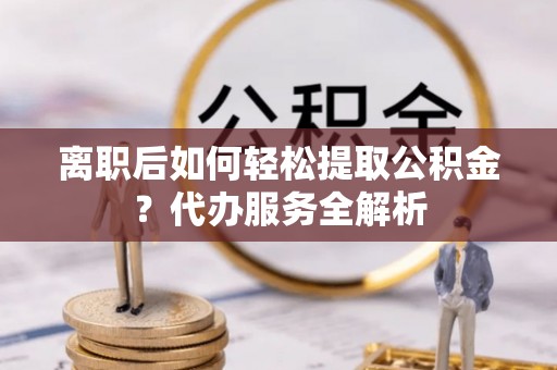 北镇离职后如何轻松提取公积金？代办服务全解析