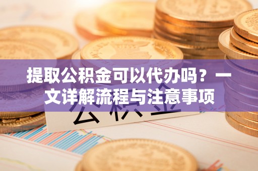 北镇提取公积金可以代办吗？一文详解流程与注意事项