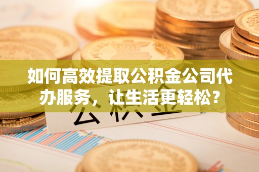 北镇如何高效提取公积金公司代办服务，让生活更轻松？