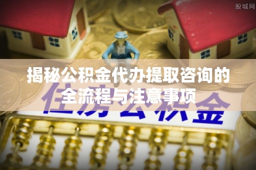 北镇揭秘公积金代办提取咨询的全流程与注意事项