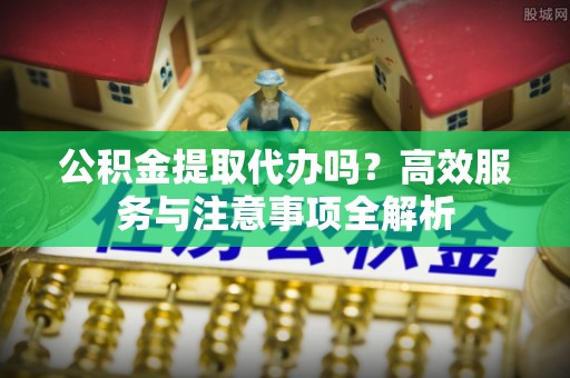 北镇公积金提取代办吗？高效服务与注意事项全解析