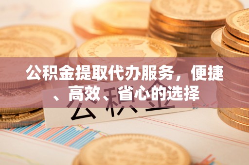 北镇公积金提取代办服务，便捷、高效、省心的选择