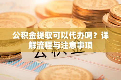 北镇公积金提取可以代办吗？详解流程与注意事项