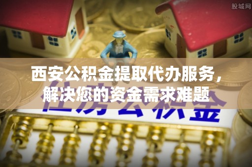 北镇西安公积金提取代办服务，解决您的资金需求难题