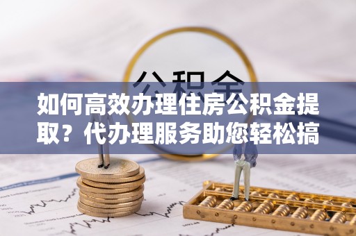北镇如何高效办理住房公积金提取？代办理服务助您轻松搞定