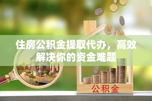 北镇住房公积金提取代办，高效解决你的资金难题