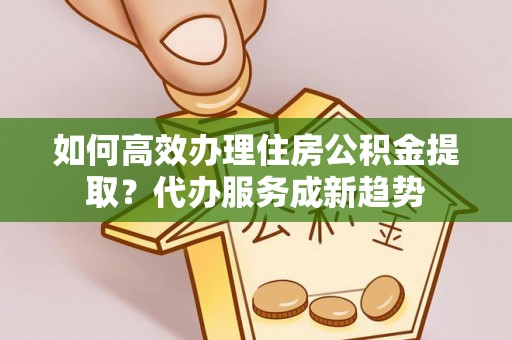 北镇如何高效办理住房公积金提取？代办服务成新趋势
