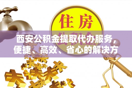 北镇西安公积金提取代办服务，便捷、高效、省心的解决方案