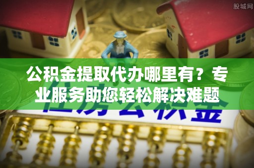 北镇公积金提取代办哪里有？专业服务助您轻松解决难题