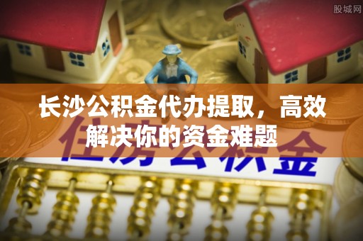北镇长沙公积金代办提取，高效解决你的资金难题