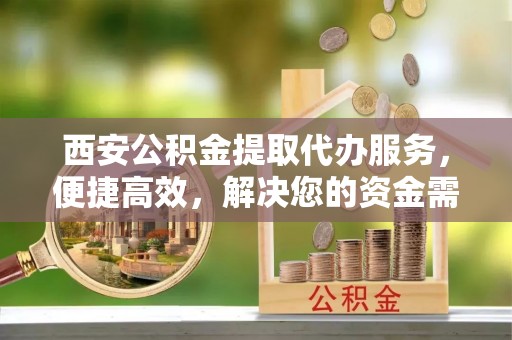 北镇西安公积金提取代办服务，便捷高效，解决您的资金需求