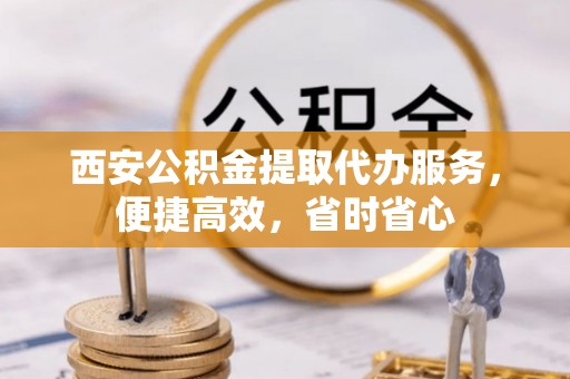 北镇西安公积金提取代办服务，便捷高效，省时省心