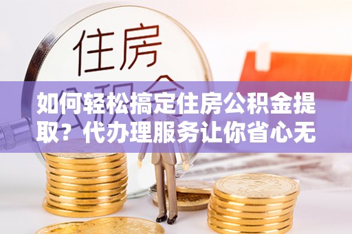 北镇如何轻松搞定住房公积金提取？代办理服务让你省心无忧
