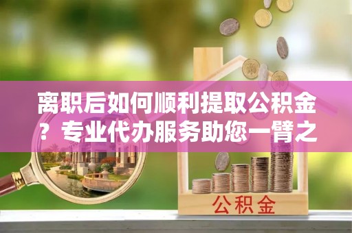 北镇离职后如何顺利提取公积金？专业代办服务助您一臂之力