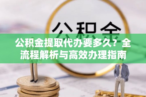 北镇公积金提取代办要多久？全流程解析与高效办理指南