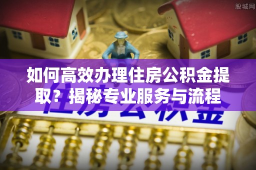 北镇如何高效办理住房公积金提取？揭秘专业服务与流程