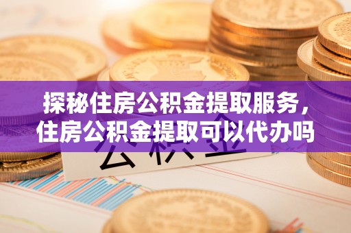 北镇探秘住房公积金提取服务，住房公积金提取可以代办吗的全方位解析