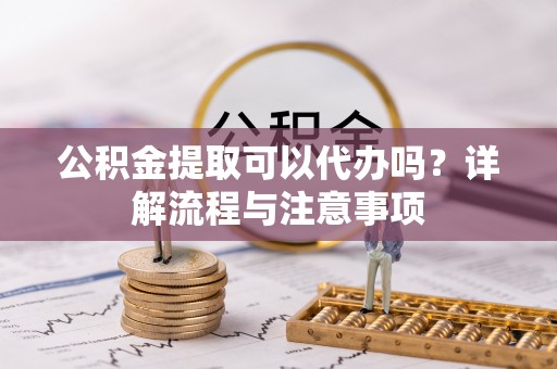 北镇公积金提取可以代办吗？详解流程与注意事项