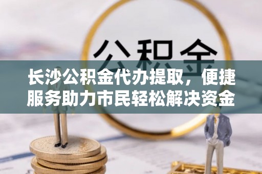 北镇长沙公积金代办提取，便捷服务助力市民轻松解决资金需求