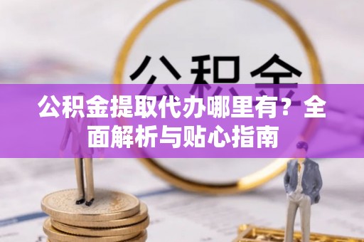 北镇公积金提取代办哪里有？全面解析与贴心指南