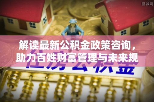 北镇解读最新公积金政策咨询，助力百姓财富管理与未来规划