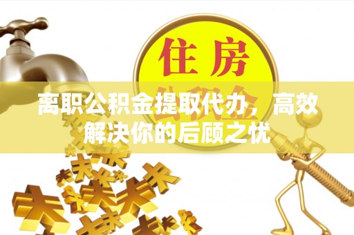北镇离职公积金提取代办，高效解决你的后顾之忧