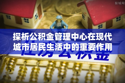 北镇探析公积金管理中心在现代城市居民生活中的重要作用
