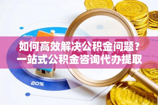 北镇如何高效解决公积金问题？一站式公积金咨询代办提取服务全解析
