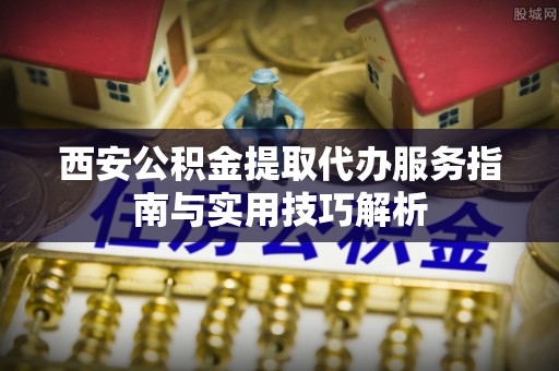 北镇西安公积金提取代办服务指南与实用技巧解析