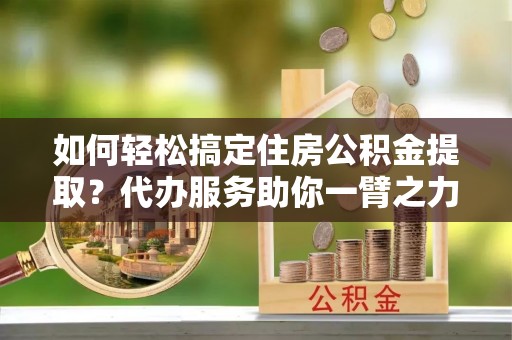 北镇如何轻松搞定住房公积金提取？代办服务助你一臂之力