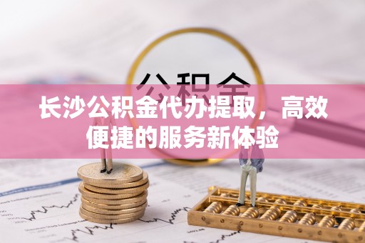 北镇长沙公积金代办提取，高效便捷的服务新体验