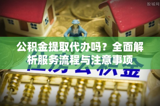 北镇公积金提取代办吗？全面解析服务流程与注意事项
