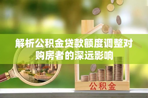 北镇解析公积金贷款额度调整对购房者的深远影响