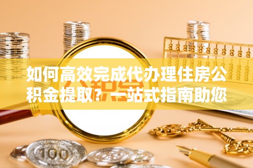 北镇如何高效完成代办理住房公积金提取？一站式指南助您轻松搞定