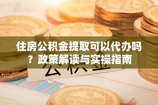 北镇住房公积金提取可以代办吗？政策解读与实操指南