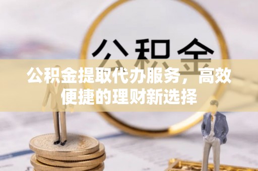 北镇公积金提取代办服务，高效便捷的理财新选择