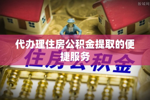 北镇代办理住房公积金提取的便捷服务