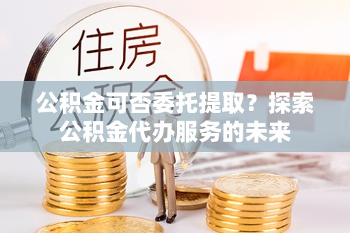 北镇公积金可否委托提取？探索公积金代办服务的未来
