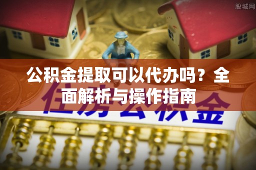 北镇公积金提取可以代办吗？全面解析与操作指南