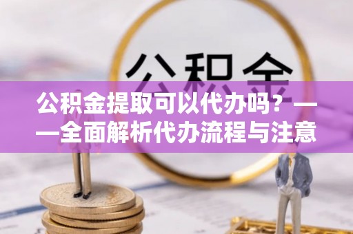 北镇公积金提取可以代办吗？——全面解析代办流程与注意事项